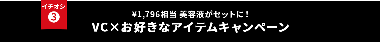 イチオシ③ ¥1796相当 美容液がセットに！ VC×お好きなアイテムキャンペーン