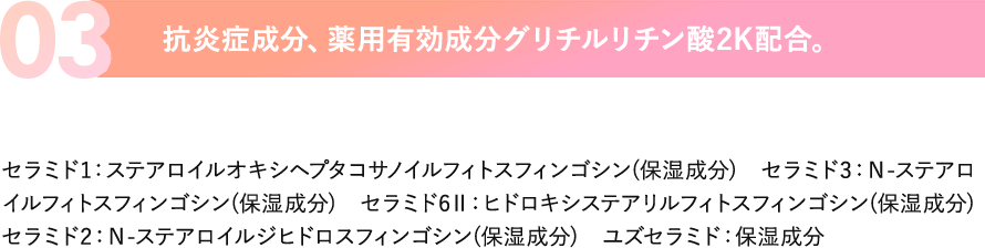 03.抗炎症成分、薬用有効成分グリチルリチン酸2K配合。セラミド1：ステアロイルオキシヘプタコサノイルフィトスフィンゴシン(保湿成分)　セラミド3：Ｎ-ステアロイルフィトスフィンゴシン(保湿成分)　セラミド6Ⅱ：ヒドロキシステアリルフィトスフィンゴシン(保湿成分)セラミド2：Ｎ-ステアロイルジヒドロスフィンゴシン(保湿成分)　ユズセラミド：保湿成分