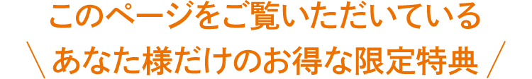 このページをご覧いただいている あなた様だけのお得な限定特典