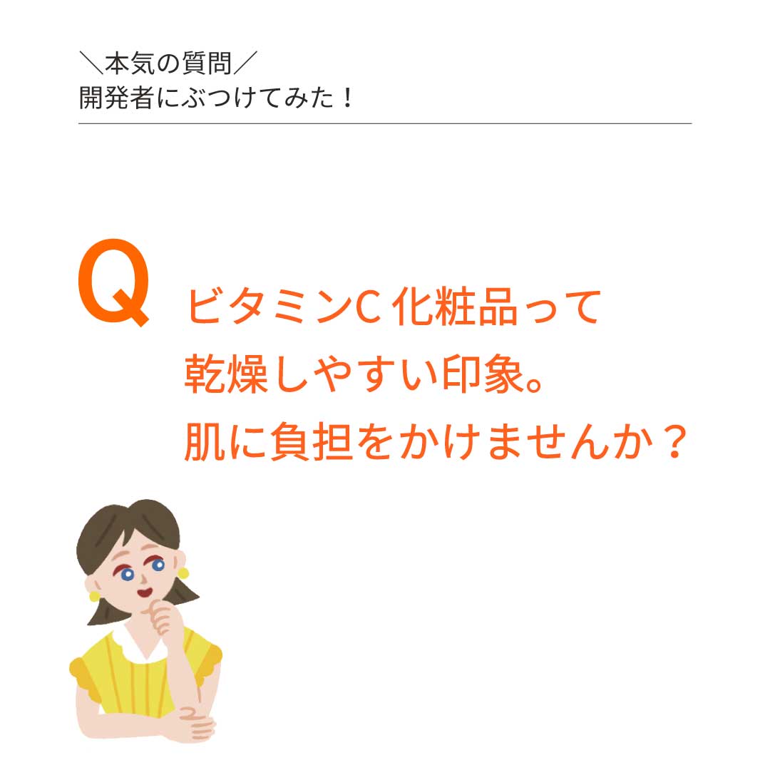 本気の質問を開発者にぶつけてみた②　Ｑ：ビタミンＣ化粧水って、乾燥しやすい印象。肌に負担をかけませんか？