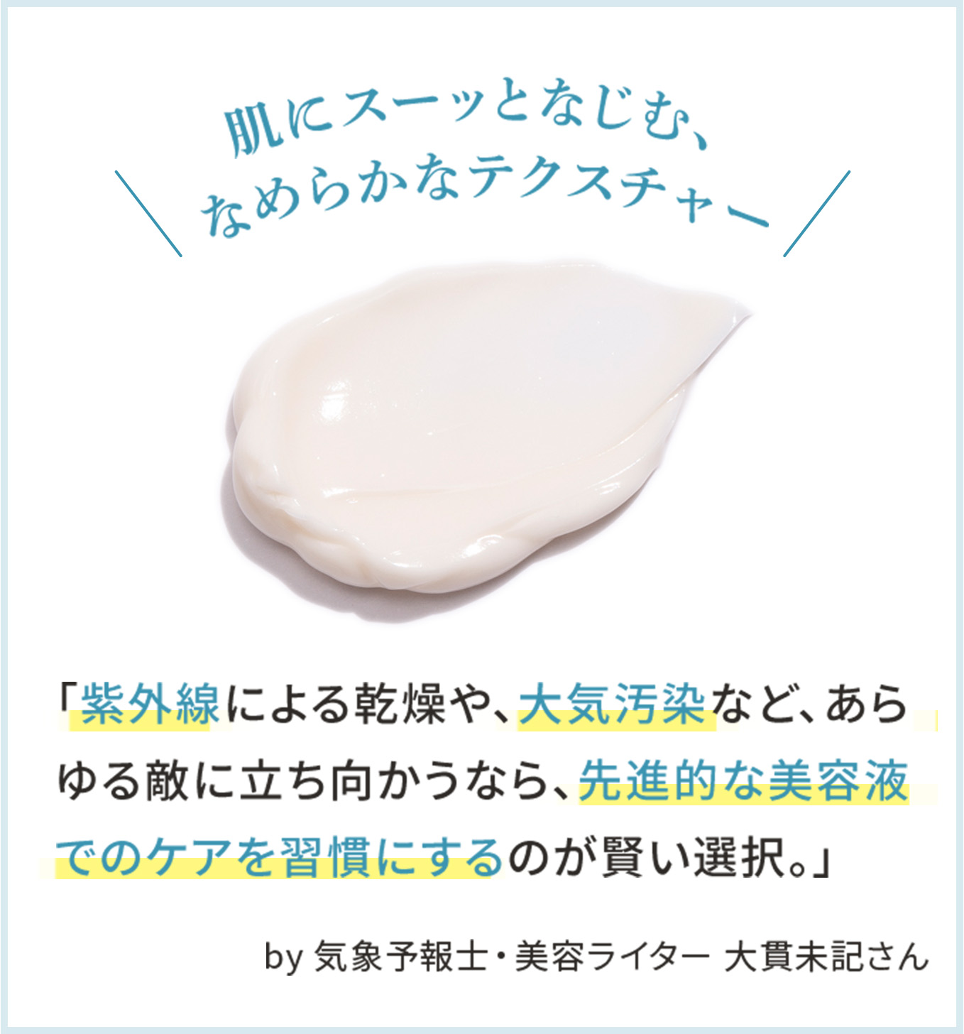 肌にスーッとなじむ、なめらかなテクスチャー「紫外線による乾燥や、大気汚染など、あらゆる敵に立ち向かうなら、先進的な美容液でのケアを習慣にするのが賢い選択。」 by 気象予報士・美容ライター 大貫未記さん