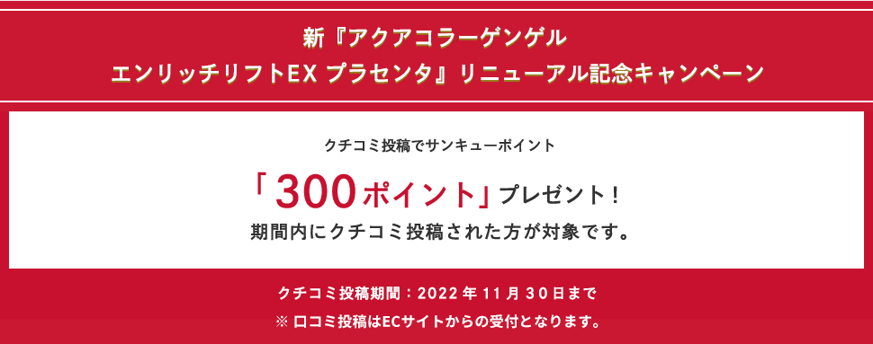 新『アクアコラーゲンゲルエンリッチリフトEX プラセンタ』リニューアル記念キャンペーン クチコミ投稿でサンキューポイント「300ポイント」プレゼント! 期間内にクチコミ投稿された方が対象です。クチコミ投稿期間:2022年11月30日まで ※口コミ投稿はECサイトからの受付となります。