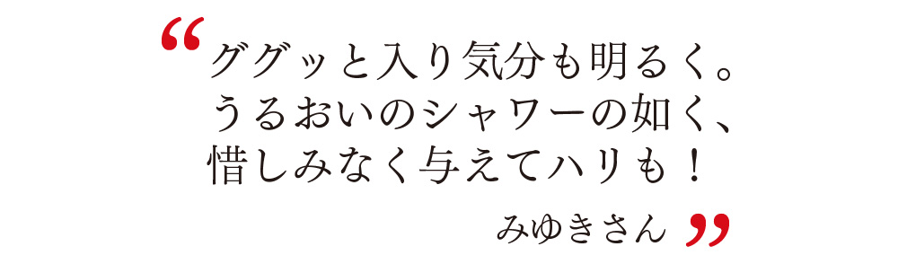 ググッと入り気分も明るく。 うるおいのシャワーの如く、 惜しみなく与えてハリも！ みゆきさん