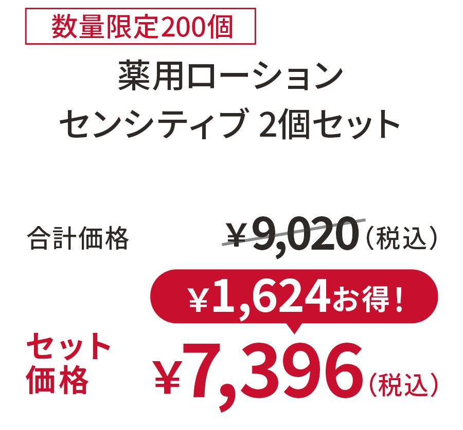 
18%OFF 数量限定200個
薬用ローションセンシティブ 2個セット
合計価格 ￥9,020（税込）
セット価格 ￥7,396（税込）
￥1,624お得！