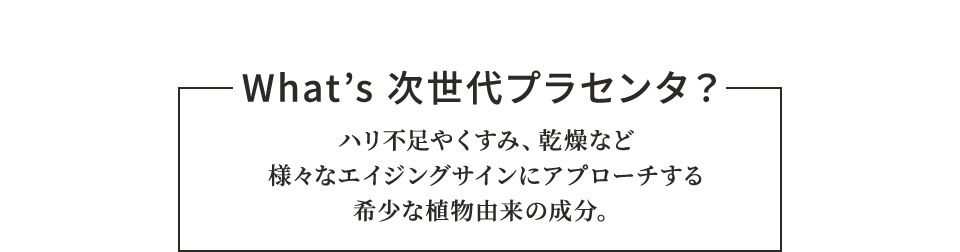 What’s 次世代プラセンタ？ ハリ不足やくすみ、乾燥など様々なエイジングサインにアプローチする希少な植物由来の成分。