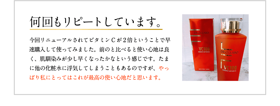 何回もリピートしています。 今回リニューアルされてビタミンCが2倍ということで早速購入して使ってみました。前のと比べると使い心地は良く、肌馴染みが少し早くなったかなという感じです。たまに他の化粧水に浮気してしまうこともあるのですが、やっぱり私にとってはこれが最高の使い心地だと思います。