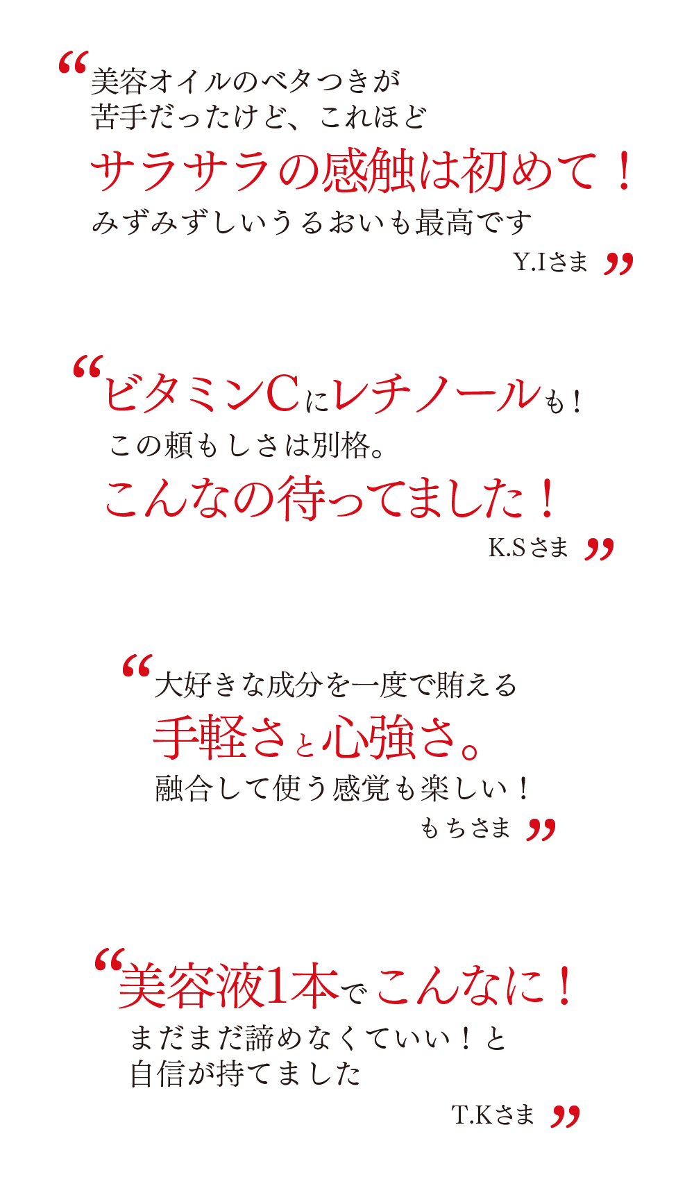 美容オイルのベタつきが苦手だったけど、これほどサラサラの感触は初めて！みずみずしいうるおいも最高ですY.Iさま　ビタミンCにレチノールも！こんなの待ってました！K.Sさま　大好きな成分を一度で賄える手軽さと心強さ。融合して使う感覚も楽しい！もちさま　美容液1本でこんなに！まだまだ諦めなくていい！と自信が持てましたT.Kさま