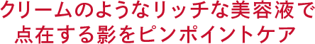 クリームのような リッチな美容液で点在する 影をピンポイントケア