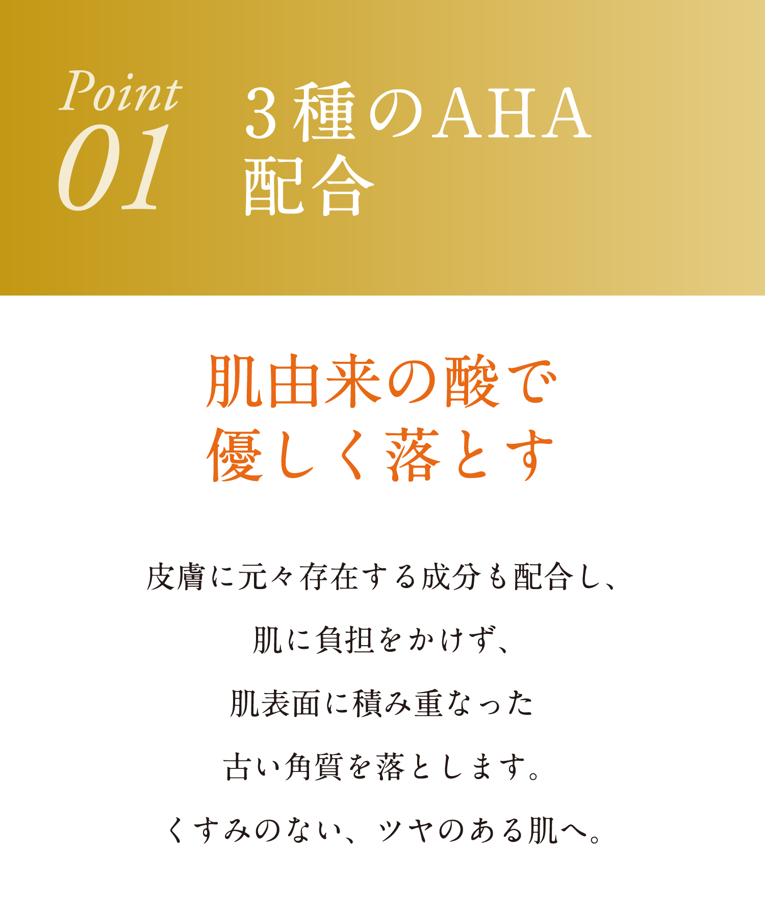 3種のAHA配合 肌由来の酸で優しく落とす 皮膚に元々存在する成分も配合し、肌に負担をかけず、肌表面に積み重なった古い角質を落とします。くすみのない、ツヤのある肌へ