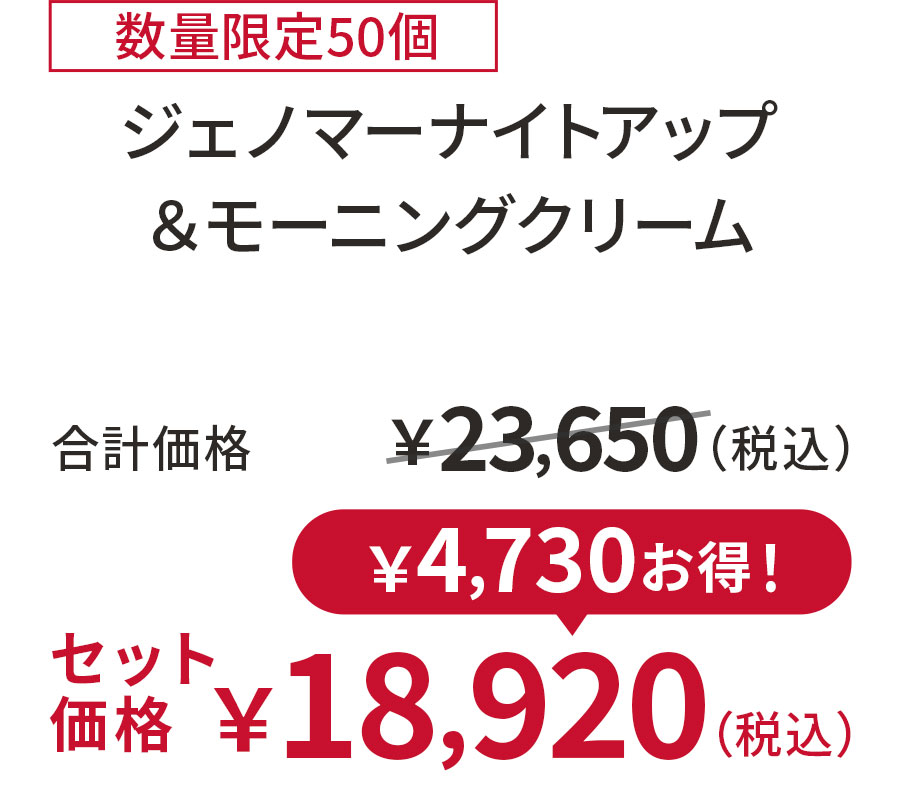 
20%OFF 数量限定50個
ジェノマーナイトアップ ＆モーニングクリーム
合計価格 ￥23,650（税込）
セット価格 ￥18,920（税込）
￥4,730お得！