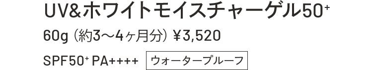 UV&WHITEモイスチャーゲル50+ 60g(約3~4ヶ月分)¥3,520 SPF50+PA++++ウォータープルーフ
