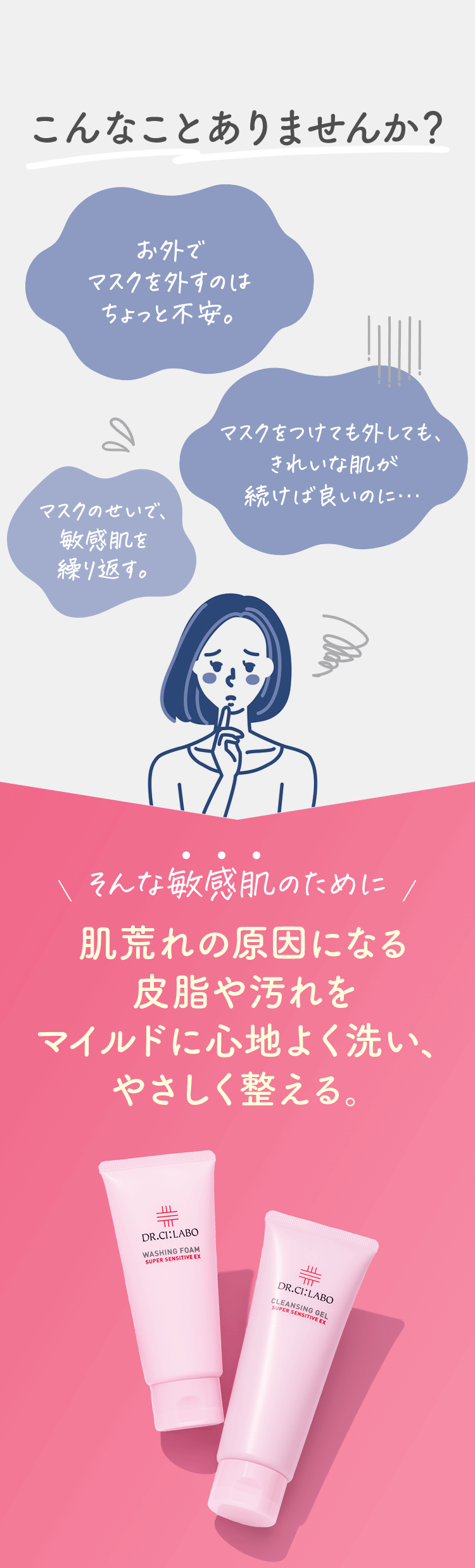 こんなことありませんか？「お外でマスクを外すのはちょっと不安」「マスクのせいで、敏感肌を繰り返す。」「マスクをつけても外しても、きれいな肌が続けば良いのに」そんな敏感肌のために、肌荒れの原因になる皮脂や汚れをマイルドに心地よく洗い、やさしく整える。