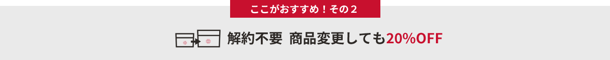 ここがおすすめ!その2 解約不要 商品変更しても20%OFF