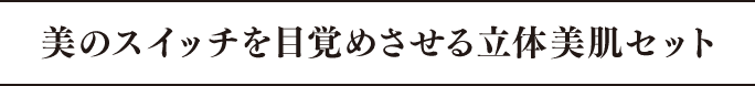 美のスイッチを目覚めさせる立体美肌セット