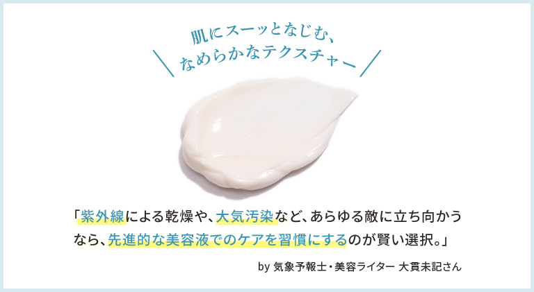 肌にスーッとなじむ、なめらかなテクスチャー「紫外線による乾燥や、大気汚染など、あらゆる敵に立ち向かうなら、先進的な美容液でのケアを習慣にするのが賢い選択。」 by 気象予報士・美容ライター 大貫未記さん