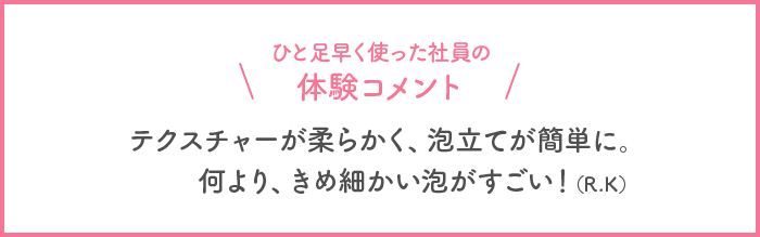 ひと足早く使った社員の体験コメント テクスチャーが柔らかく、泡立てが簡単に。何より、きめ細かい泡がすごい！(R・K)