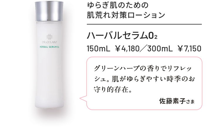 ハーバルセラムO2 150mL ¥4,180 / 300mL ¥7,150 ゆらぎ肌のための肌荒れ対策ローション グリーンハーブの香りでリフレッシュ肌がゆらぎやすい時季のお守り的存在 佐藤素子さま