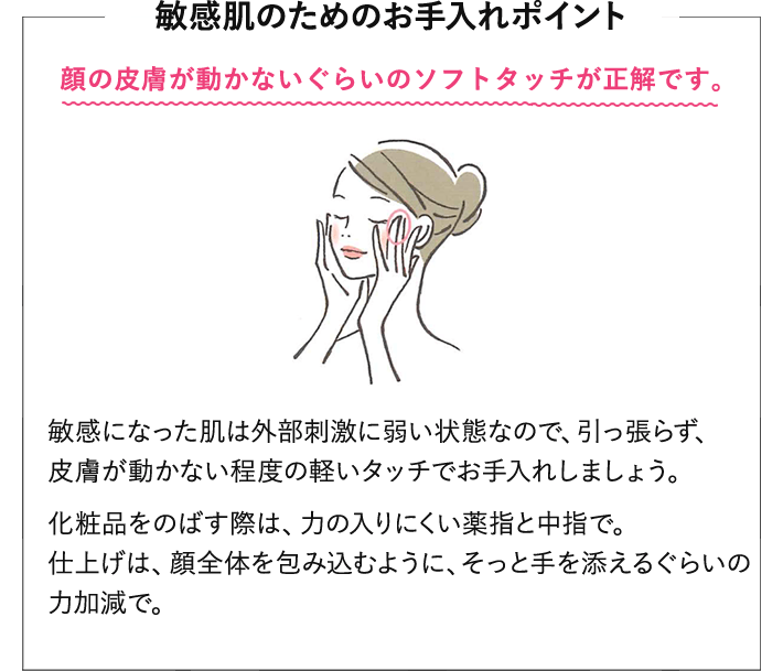 敏感肌のためのお手入れポイント。顔の皮膚が動かないぐらいのソフトタッチが正解です。敏感になった肌は外部刺激に弱い状態なので、引っ張らず、皮膚が動かない程度の軽いタッチでお手入れしましょう。化粧品をのばす際は、力の入りにくい薬指と中指で。仕上げは、顔全体を包み込むように、そっと手を添えるぐらいの力加減で。