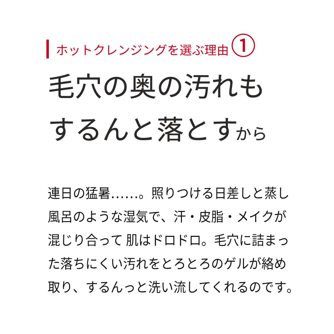 ホットクレンジングを選ぶ理由① 毛穴の奥の汚れもするんと落とすから。 連日の猛暑……。照りつける日差しと蒸し風呂のような湿気で、汗・皮脂・メイクが混じり合って 肌はドロドロ。毛穴に詰まった落ちにくい汚れをとろとろのゲルが絡め取り、するんっと洗い流してくれるのです。