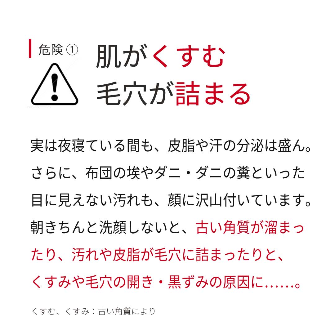 危険① 肌がくすむ・毛穴が詰まる 実は夜寝ている間も、皮脂や汗の分泌は盛ん。さらに、布団の埃やダニ・ダニの糞といった目に見えない汚れも、顔に沢山付いています。朝きちんと洗顔しないと、古い角質が溜まったり、汚れや皮脂が毛穴に詰まったりと、くすみや毛穴の開き・黒ずみの原因に……。 危険① 肌がくすむ・毛穴が詰まる 実は夜寝ている間も、皮脂や汗の分泌は盛ん。さらに、布団の埃やダニ・ダニの糞といった目に見えない汚れも、顔に沢山付いています。朝きちんと洗顔しないと、古い角質が溜まったり、汚れや皮脂が毛穴に詰まったりと、くすみや毛穴の開き・黒ずみの原因に……。