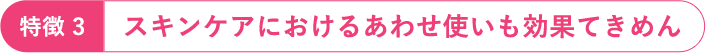 特徴3：スキンケアにおけるあわせ使いも効果てきめん