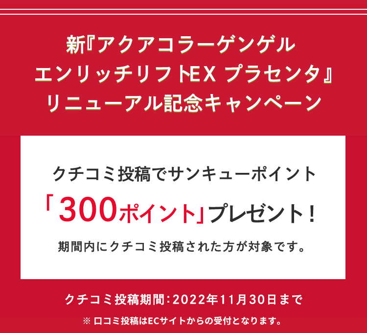 新『アクアコラーゲンゲルエンリッチリフトEX プラセンタ』リニューアル記念キャンペーン クチコミ投稿でサンキューポイント「300ポイント」プレゼント! 期間内にクチコミ投稿された方が対象です。クチコミ投稿期間:2022年11月30日まで ※口コミ投稿はECサイトからの受付となります。