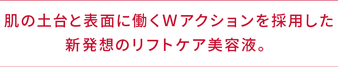 肌の土台と表面に働くＷアクションを採用した新発想のリフトケア美容液。