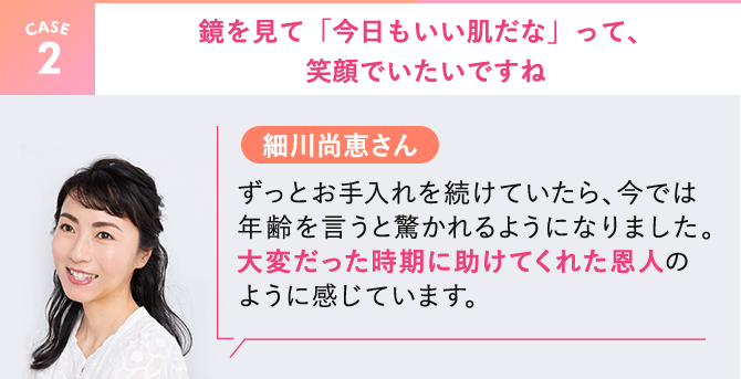 【CASE2】細川尚恵さん。鏡を見て「今日もいい肌だな」って、笑顔でいたいですね。ずっとお手入れを続けていたら、今では年齢を言うと驚かれるようになりました。大変だった時期に助けてくれた恩人のように感じています。
