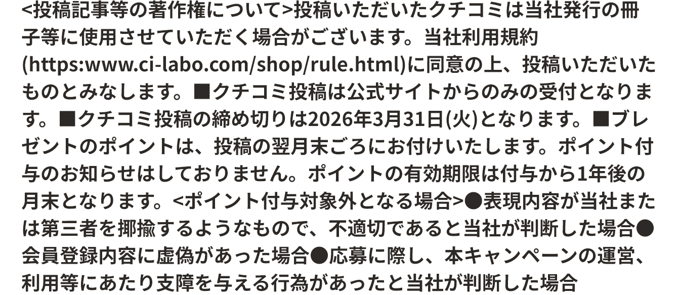 ＜投稿記事等の著作権について＞投稿いただいたクチコミは当社発行の冊子等に使用させていただく場合がございます。当社利用規約に同意の上、投稿いただいたものとみなします。 ■クチコミ投稿は公式サイトからのみの受付となります。 ■クチコミ投稿の締め切りは2026年3月31日(火)となります。 ■ブレゼントのポイントは、投稿の翌月末ごろにお付けいたします。ポイント付与のお知らせはしておりません。ポイントの有効期限は付与から1年後の月末となります。＜ポイント付与対象外となる場合＞ ●表現内容が当社または第三者を揶揄するようなもので、不適切であると当社が判断した場合 ●会員登録内容に虚偽があった場合 ●応募に際し、本キャンペーンの運営、利用等にあたり支障を与える行為があったと当社が判断した場合