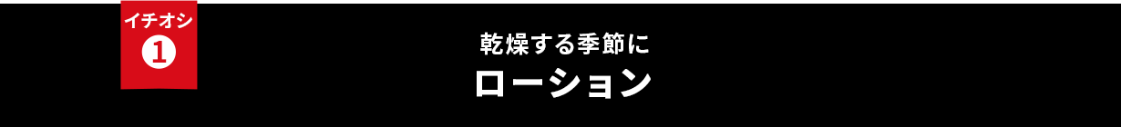 イチオシ① 乾燥する季節に ローション・化粧水