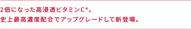 2倍になった高浸透ビタミンC＊。史上最高濃度配合でアップグレードして新登場。