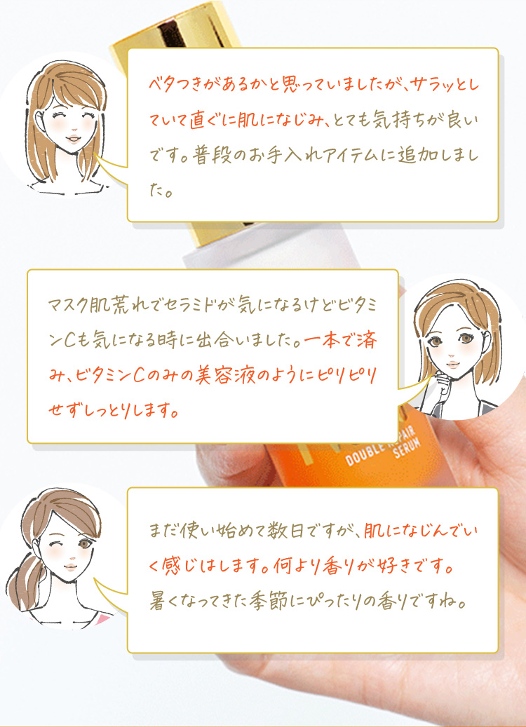 ベタつきがあるかと思っていましたが、サラッとしていて直ぐに肌になじみ、とても気持ちが良いです。普段のお手入れアイテムに追加しました。マスク肌荒れでセラミドが気になるけどビタミンCも気になる時に出合いました。一本で済み、ビタミンCのみの美容液のようにピリピリせずしっとります。まだ使い始めて数日ですが、肌になじんでいく感じはします。何より香りが好きです。暑くなってきた季節にぴったりの香りですね。