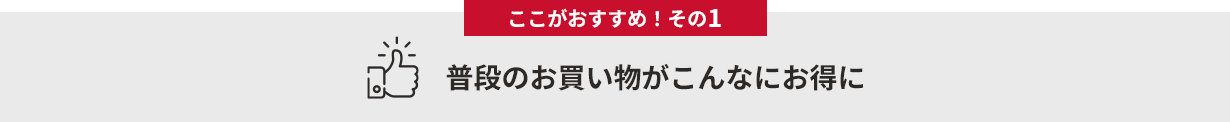 ここがおすすめ！その１　普段のお買い物がこんなにお得に