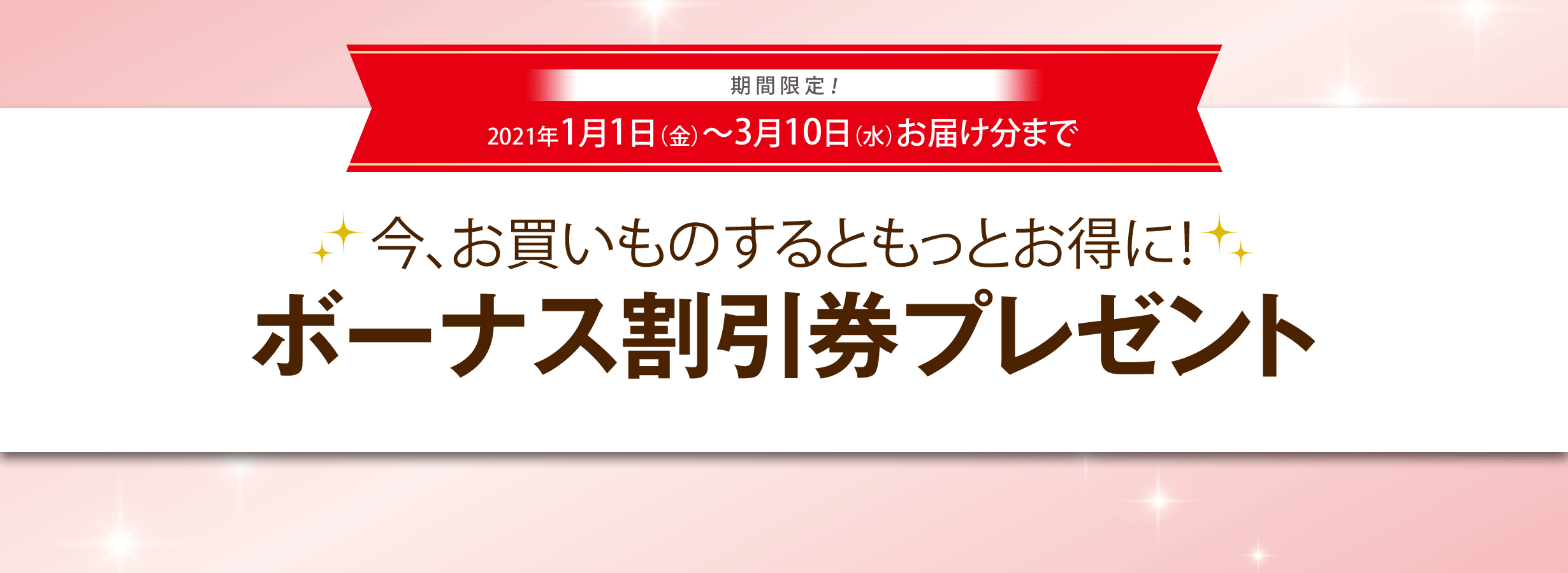 期間限定！2021年1月1日（金）〜2021年3月10日（水）お届け分まで　今、お買いものするともっとお得に！ボーナス割引券プレゼント