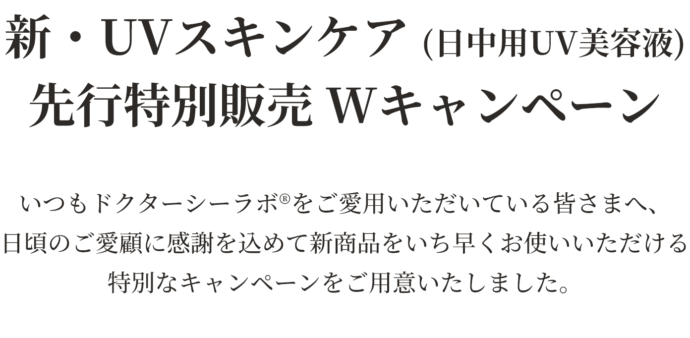 新・UVスキンケア（日中用UV美容液）先行特別販売Wキャンペーン　いつもドクターシーラボをご愛用いただいている皆さまへ、日頃のご愛顧に感謝を込めて新商品をいち早くお使いいただける特別なキャンペーンをご用意いたしました。