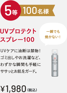 5等 100名様 UVプロテクトスプレー100 一瞬でも焼かない！UVケアに油断は禁物！ゴミ出しやお洗濯など、わずかな瞬間も手軽にササッとお肌をガード。￥1,980(税込)