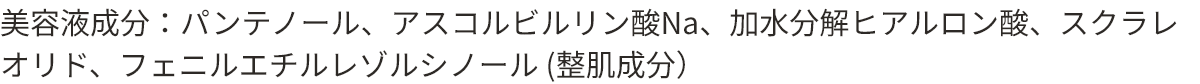 美容液成分：パンテノール、アスコルビルリン酸Na、加水分解ヒアルロン酸、スクラレオリド、フェニルエチルレゾルシノール（整肌成分）