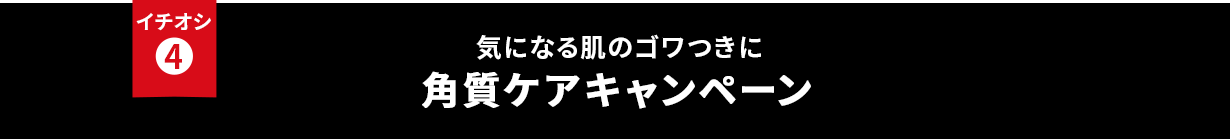 イチオシ④ 気になる肌のゴワつきに 角質ケアキャンペーン