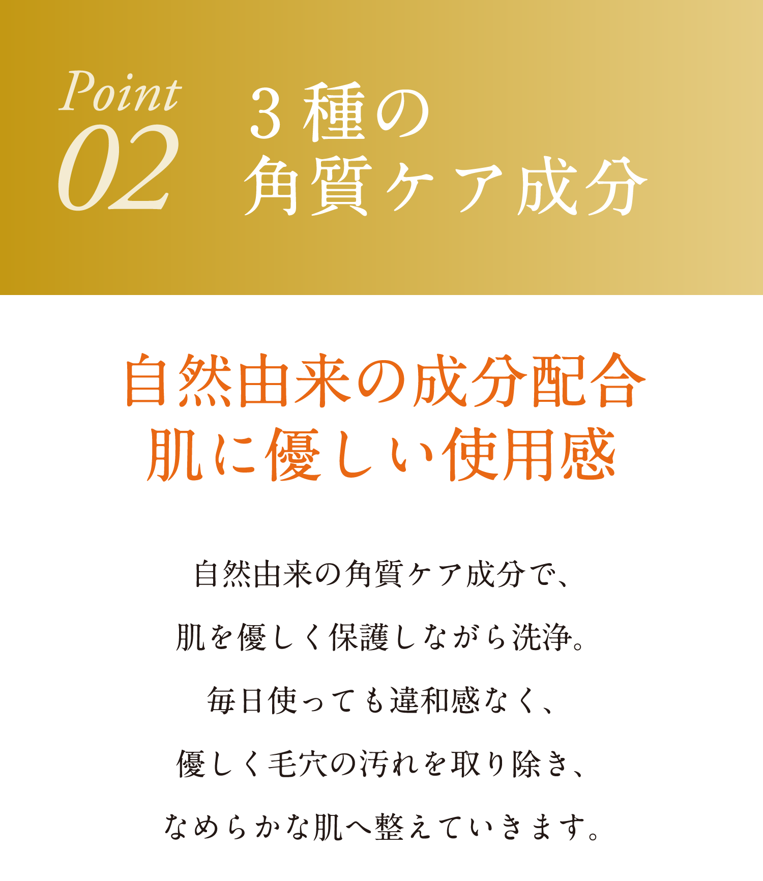 3種の角質ケア成分 自然由来の成分配合 肌に優しい使用感 シゼ入来の角質ケア成分で、肌を優しく保護しながら洗浄。毎日使っても違和感なく、恥さ引く毛穴の汚れを取り除き、なめらかな肌へ整えていきます