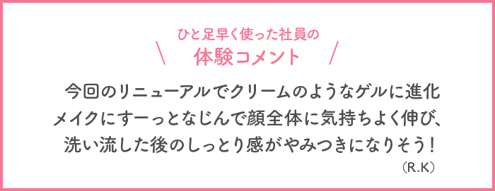 ひと足早く使った社員の体験コメント 今回のリニューアルでクリームのようなゲルに進化 メイクにすーっとなじんで顔全体に気持ちよく伸び、洗い流した後のしっとり感がやみつきになりそう！(R・K)