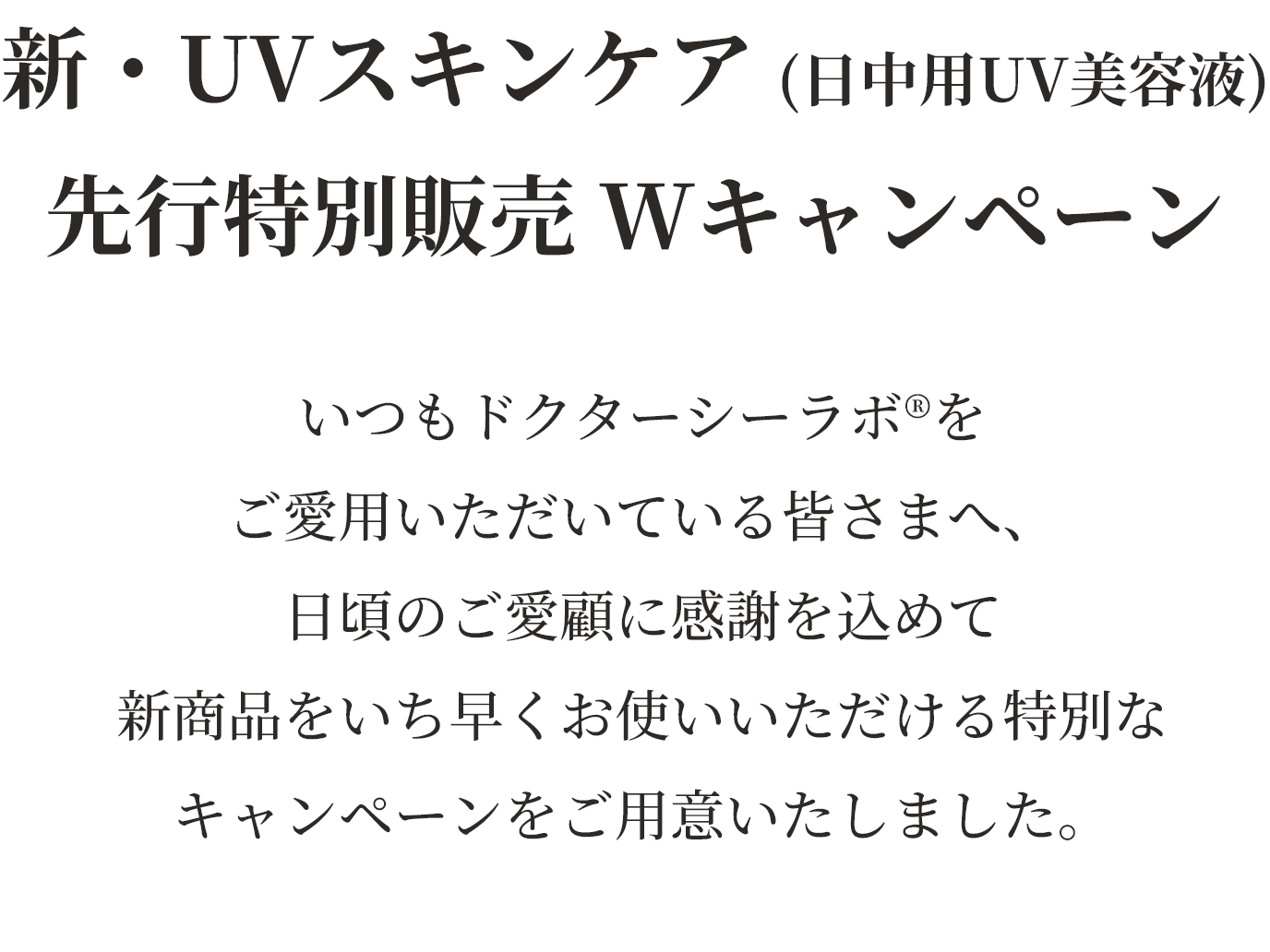 新・UVスキンケア（日中用UV美容液）先行特別販売Wキャンペーン　いつもドクターシーラボをご愛用いただいている皆さまへ、日頃のご愛顧に感謝を込めて新商品をいち早くお使いいただける特別なキャンペーンをご用意いたしました。