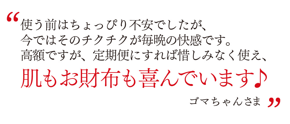使う前はちょっぴり不安でしたが、 今ではそのチクチクが毎晩の快感です。 高額ですが、定期便にすれば惜しみなく使え、 肌もお財布も喜んでいます♪ ゴマちゃんさま