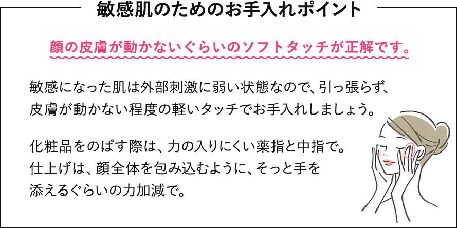 敏感肌のためのお手入れポイント。顔の皮膚が動かないぐらいのソフトタッチが正解です。敏感になった肌は外部刺激に弱い状態なので、引っ張らず、皮膚が動かない程度の軽いタッチでお手入れしましょう。化粧品をのばす際は、力の入りにくい薬指と中指で。仕上げは、顔全体を包み込むように、そっと手を添えるぐらいの力加減で。