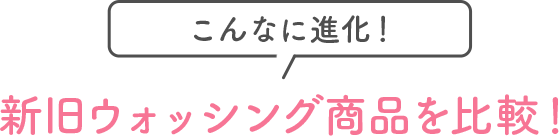 こんなに進化！新旧ウォッシング商品を比較！