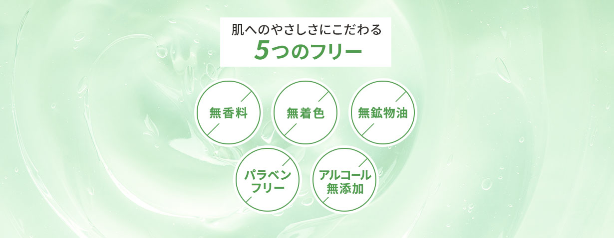 肌へのやさしさにこだわる5つのフリー
「無香料」「無着色」「無鉱物油」「パラベンフリー」「アルコール無添加」