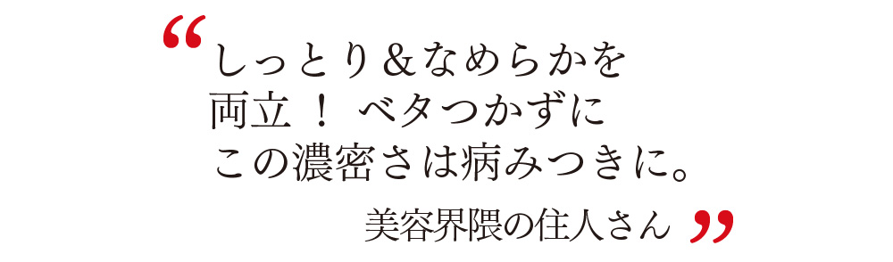 しっとり＆なめらかを 両立！ ベタつかずに この濃密さは病みつきに。 美容界隈の住人さん