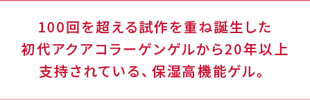 100回を超える試作を重ね誕生した初代アクアコラーゲンゲルから20年以上支持されている、保湿高機能ゲル。