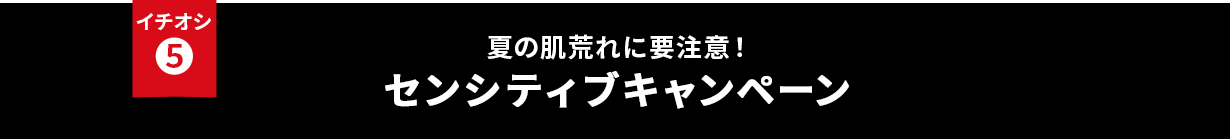 イチオシ⑤ 夏の肌荒れに要注意!センシティブキャンペーン
