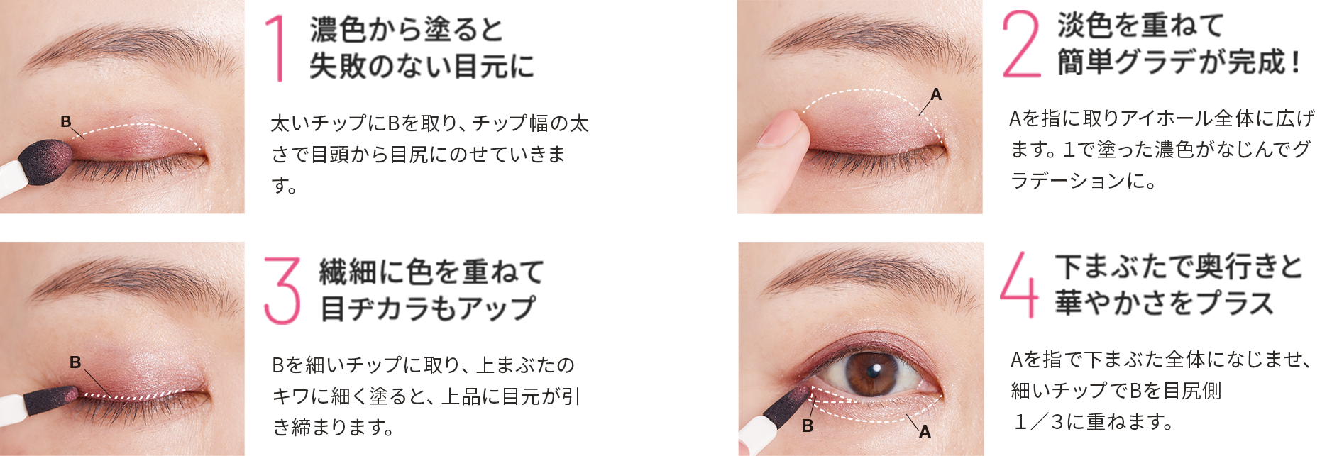 1.濃色から塗ると失敗のない目元に 2.淡色を重ねて簡単グラデが完成! 3.繊細に色を重ねて目ヂカラもアップ 4.下まぶたで奥行きと華やかさをプラス