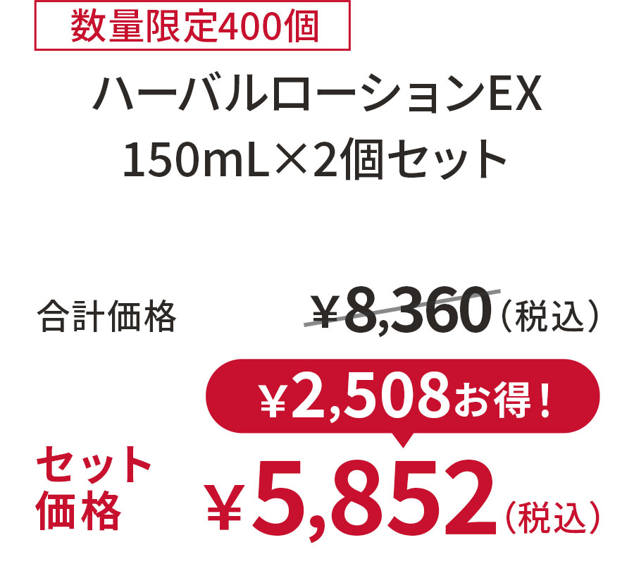 
30%OFF 数量限定400個
ハーバルローションEX 150mL×2個セット
合計価格 ￥8,360（税込）
セット価格 ￥5,852（税込）
￥2,508お得！